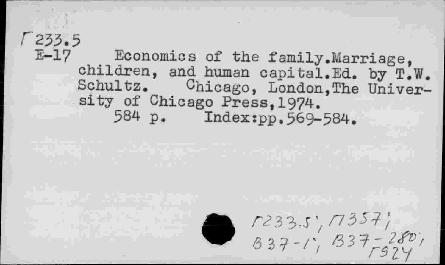 ﻿f253.5
E-17 Economics of the family.Marriage, children, and human capital.Ed. by T.W. Schultz. Chicago, London,The University of Chicago Press,1974.
584 p.	Index:pp.569-584.
• A23 3-T’/ /7.5^7;
-6 3 7'/; /33?'^'/